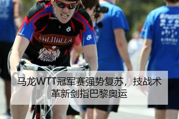 马龙WTT冠军赛强势复苏，技战术革新剑指巴黎奥运