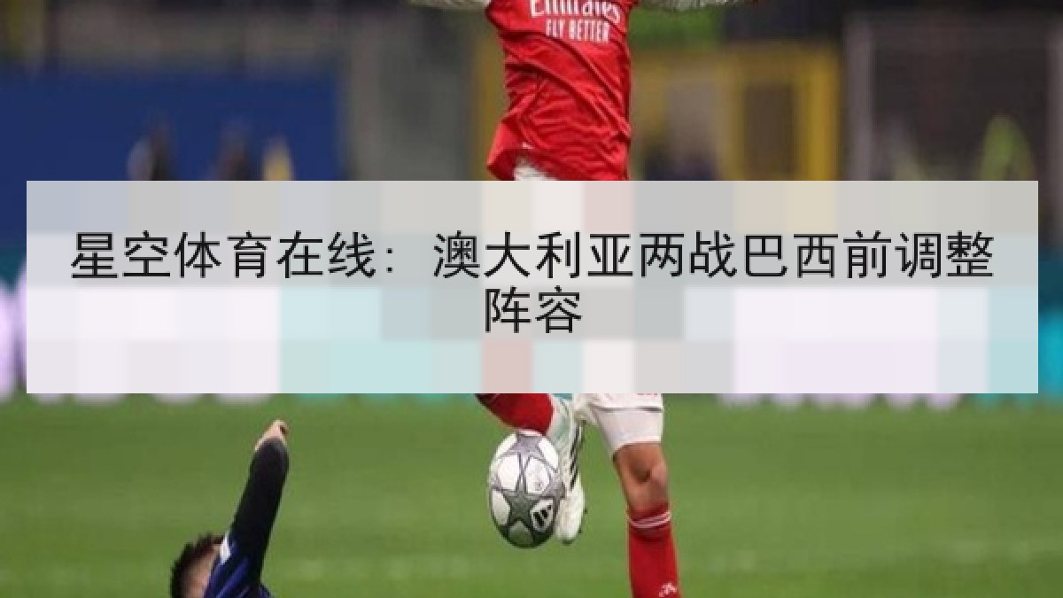 星空体育在线: 澳大利亚两战巴西前调整阵容